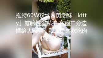 推特60W粉丝网黄潮妹「kitty」露脸性爱私拍 在窗户旁边操给大家看，我就是喜欢吃肉棒的荡妇