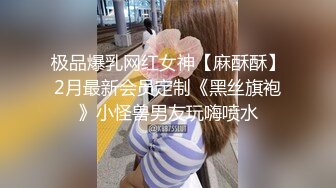 极品爆乳网红女神【麻酥酥】2月最新会员定制《黑丝旗袍》小怪兽男友玩嗨喷水