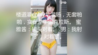 楼道灌cplay，灌肠，无套啪啪，实在是牛逼克拉斯。 蜜雅酱：镜头对着。  男：我射了，对着了。