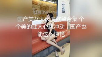 国产美女大尺度欲望合集 个个美的让人心跳冲动，国产也能这么惊艳