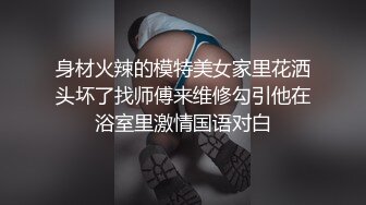 身材火辣的模特美女家里花洒头坏了找师傅来维修勾引他在浴室里激情国语对白