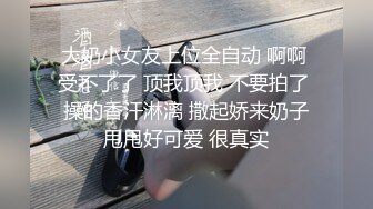 大奶小女友上位全自动 啊啊 受不了了 顶我顶我 不要拍了 操的香汗淋漓 撒起娇来奶子甩甩好可爱 很真实