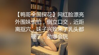 【鸭哥全国探花】网红脸漂亮外围妹偷拍，倒立口交，近距离抠穴，妹子兴致来了乳头都硬了，劲爆会玩