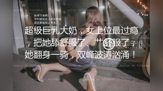 超级巨乳大奶，女上位最过瘾，把她舔舒服了、艹舒服了，她翻身一骑，双峰波涛汹涌！